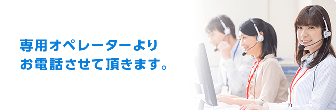 ご希望の日時に専用オペレーターよりお電話させて頂きます。